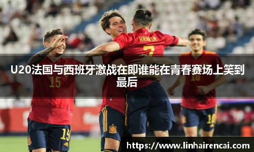 U20法国与西班牙激战在即谁能在青春赛场上笑到最后